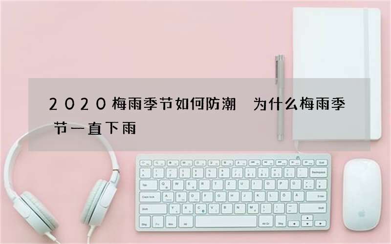 2020梅雨季节如何防潮 为什么梅雨季节一直下雨